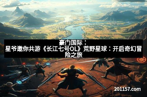 豪门国际：星爷邀你共游《长江七号OL》荒野星球：开启奇幻冒险之旅